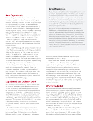 3800.800.4239 | CDW.com
Careful Preparations
The business case for tablets was clear for Hyatt, but success wasn’t
an accident. First, Hyatt needed to work with an outside developer
to create the application that makes mobile interactions possible.
The program implements the existing custom application that
Hyatt has been using in its kiosks, along with some tweaks made
for the iPad format. Hyatt also worked with the software developer
to ensure that the solution could connect securely to the hotel’s
property management system.
Next, Hyatt retroﬁtted the tablets with custom hardware for
swiping credit cards and encoding room keys. The supplier of this
hardware, which is experienced in developing mobile point-of-sale
peripherals, worked with John Prusnick, director of IT innovation
and strategy for Hyatt Hotels & Resorts, and his staﬀ to create an
unobtrusive, standards-based RFID encoder that would easily ﬁt on
the tablets. According to Greg Buzek, president of the analysis ﬁrm
IHL Group, this type of mobile peripheral is rare in the hospitality
industry, which is one reason why many hotels aren’t oﬀering mobile
check-in services for guests.
New Experience
The underlying reasons for these reactions are clear.
The tablet-inspired innovations fundamentally change a
customer’s experience at Hyatt facilities. “Associates come
out from behind the front desk to socialize and interact
with customers, and that makes the arrival feel less like a
transaction and much more like a welcoming experience,”
Prusnick explains. “Having our staﬀ completely untethered
so they can facilitate check-ins at the airport has also
been very impactful for our guests. It has created a level of
customer intimacy that none of our competitors oﬀer.”
Guests arriving as part of a large group also beneﬁt
from the tablets. Hyatt can add tablet-toting associates as
needed to shorten queues and keep the check-in process
ﬂowing smoothly.
At the end of the stay, guests can also choose to interact
with an iPad-equipped agent when checking out. In addition
to augmenting customer service, the approach saves on
supplies. “We would rather e-mail a copy of the receipt
to guests as they leave as opposed to printing it,” says
Prusnick. “We are ﬁnding that people who use a mobile host
are comfortable with the checkout process and with having
a copy of their guest record e-mailed to them.”
Hyatt understands that not all guests have the same
needs. So it continues to oﬀer a range of choices for
arrivals and departures, including the traditional front-
desk experience and unmanned kiosks in the lobby. “Every
check-in is unique, and we’ll continue to address this by
letting guests choose the option that is most comfortable
for them personally,” Prusnick says.
Supporting the Support Staﬀ
Behind the scenes, the tablets oﬀer additional advantages
for Hyatt. Because both the hardware and the software
are easy to use, associates need a minimum of training.
On-screen graphics show essential customer information
at a glance, such as whether a guest is a new or returning
client. “With the iPad, the procedures are smoother and
require fewer keystrokes than with the traditional desktop
application,” Erdman says. “With the tablet, the information
is all on one screen. And to conﬁrm that information is
accurate, the agent just turns the tablet around to show
the guest.”
Prusnick says tablets also bring more variety to an
associate’s day, because they now can divide their time
between working at the front desk, moving about the
lobby and meeting travelers at the airport. “Tablets give
them new ﬂuidity, and that makes their day much more
interesting and exciting,” he says.
Many support staﬀ members are also using wireless
devices for increased eﬃciency. For example, a new
application that Hyatt implemented from M-TECH called
HotSOS helps housekeeping and engineering workers
address individual requests for room amenities, such as
special pillows or extra blankets. The program runs on the
Apple iPod touch, a smartphone-sized digital device. The
housekeeping staﬀ can use the tools to quickly change the
availability status of a room once it’s been cleaned and log
maintenance requests, such as the need for a new light bulb
or a plumbing repair.
iPad Stands Out
Hyatt chose iPad devices over other tablets because each
new iPad version also has maintained compatibility with
earlier versions of Apple’s iOS operating system. Prusnick
says that Hyatt’s software developer ﬁnds the iOS platform
easy for programming. Using iPad devices also ensures that
the proprietary applications written for the tablets will run
on the iPod touch and iPhone form factors. “That gives us
the functionality we need to check in and check out a guest
on diﬀerent platforms,” says Prusnick.
But Hyatt quickly realized it needed help rolling out the
hardware and software. Each of the hundreds of devices
used in Hyatt properties across the U.S., Canada and the
Caribbean must be set up with the company’s proprietary
 