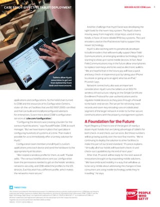 4800.800.4239 | CDW.com
This content is provided for informational purposes. It is believed to be accurate but could contain errors. CDW does not intend to
make any warranties, express or implied, about the products, services or information that is discussed. CDW®
, CDW•G®
and The
Right Technology. Right Away®
are registered trademarks of CDW LLC. PEOPLE WHO GET IT™
is a trademark of CDW LLC.
All other trademarks and registered trademarks are the sole property of their respective owners.
Together we strive for perfection. ISO 9001:2000 certiﬁed
108222 —121214 ©2012 CDW LLC
CASE STUDY: EFFECTIVE TABLET DEPLOYMENT
applications and conﬁgurations. So the hotel chain turned
to CDW and the resources of its Conﬁguration Centers,
state-of-the-art facilities that are ISO 9001:2000-certiﬁed
and that can build and install preconﬁgured solutions
for enterprises. (Learn more about CDW’s conﬁguration
services at cdw.com/conﬁguration.)
“Conﬁguring the devices was creating a burden for the
various Hyatt locations,” says Russell Pavlak, CDW account
manager. “But we have teams in place that specialize in
conﬁguring hundreds of systems at a time. That made it
possible for us to immediately oﬀer a turnkey solution for
Hyatt.”
Conﬁguration team members install Hyatt’s custom
applications onto each device and send the hardware to the
appropriate Hyatt location.
“We created a wireless proﬁle for them, as well,” Pavlak
adds. “The various hotel locations sent our conﬁguration
team the permissions needed to get on the hotels’ wireless
networks securely, and CDW added the proﬁles to the iOS
devices. Each location has a diﬀerent proﬁle, which makes
the networks more secure.”
Another challenge that Hyatt faced was developing the
right tools for the room-key system. The Hyatt chain is
moving away from magnetic stripe keys, used at many
hotels, in favor of more reliable RFID key systems. The card
encoders used on the iPad devices had to support this
newer technology.
Hyatt is also working with its peripherals developer
to build encoders that will eventually support Near Field
Communications, an emerging wireless technology that’s
starting to show up in some mobile devices. In fact, Near
Field Communications may in the future allow smartphones
to replace room keys and to be used as electronic wallets.
“We are hopeful that in the future you will have a quick
and easy check-in experience just by taking your iPhone
to a kiosk or going up to an agent who has an iPad,”
Prusnick says.
Network connectivity also was an important
consideration. Hyatt runs the tablets on an 802.11n
wireless infrastructure, relying on the Simple Certiﬁcate
Enrollment Protocol for user authentications and to
regulate mobile devices as they pass through a ﬁrewall
to the back-end server. The server for retrieving room
records and room-key encoding runs on a dedicated
segment of the larger network in order to further secure
communications with the property management system.
A Foundation for the Future
Hyatt Regency O’Hare is one of the largest of nearly a
dozen Hyatt hotels that are taking advantage of tablets for
both check-in and check-out services. But those numbers
will be growing quickly over the next few months. “We’re
continuing to deploy the solution to other facilities to
make this part of our brand standard,” Prusnick explains.
“Virtually all of our hotels will have both check-in and
check-out capabilities by the end of next year.”
After that, Prusnick will be ready for the next wave of
innovations brought on by expanding mobile solutions.
“We have embraced mobility in a way that will allow us
to be very nimble about addressing the changes in how
consumers are using mobile technology while they’re
traveling,” he says.
Tablets allow Hyatt
associates to get out
from behind the front
desk and move around.
TWEET THIS!
 