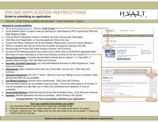 ONLINE APPLICATION INSTRUCTIONS
  Guide to submitting an application
   THIS ISN’T YOUR TYPICAL CAREER OPPORTUNITY. THIS IS THE HYATT TOUCH.

Applying to current positions:
• Go to www.dallas.hyatt.com. Click on “Hyatt Careers”
• Scroll towards bottom of page to view job openings for Hyatt Regency DFW, Hyatt Grand DFW and
   Hyatt Regency Dallas.
• Click job title for description, location, schedule, job level, and pay rate. Click Apply.
• Click New User Registration or returning applicant if that is the case.
• Create User Name, Password, and E-mail address. Please keep a record for future reference.
• Write in a question that only you know how to answer and type the response, click OK.
• Read through the Privacy Act, either Accept or Decline, click Continue .
• For each of the following sections your options are to either Save as Draft (finish application later),
   Quit (does not save information), or Save and Continue (continue to the next section.)
• Personal Information: Complete required fields (marked with an asterisk “ ”) Type “N/A”, if
   question does not apply, then click Save and Continue.
• Education and Work Experience: you may add additional Education or Work Experience. Click
   Save and Continue.
• Attachments: Attach additional information (ex. Cover letter, resume, etc.) Click Save and
   Continue.
• Schedule Preferences: Fill in all “ ” boxes. Mark box if you are “Willing to work on holidays.” Mark
   all days and shifts you are available.
• Job Related Questions: Answer entire questionnaire. Click Save and Continue.
• Some positions require you to complete a pop-up survey. The survey takes approx. 20 minutes. It
   may be completed at a later date, but in order to be considered as an applicant, it must be
   completed.
• Personal Identification: Read Diversity and Drug Free Workplace Policy. Click Save and Continue.
• Summary: Review application and edit as necessary. When finished, click Submit.
               Congratulations! You have successfully submitted your application!

                                Don’t see a position that matches your skills?
    •   Click Access My Profile on right hand side of page under Candidate Profile
    •   Follow the instructions above to create a general profile. The profile will be saved in the system.
    •   On Page 3, check the box “Yes, Please email me when jobs similar to this one are posted.” in order to be
        notified of future job openings.

                                                 Search www.explorehyatt.jobs for worldwide employment opportunities.
 