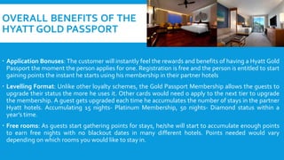 OVERALL BENEFITS OF THE
HYATT GOLD PASSPORT
 Application Bonuses: The customer will instantly feel the rewards and benefits of having a Hyatt Gold
Passport the moment the person applies for one. Registration is free and the person is entitled to start
gaining points the instant he starts using his membership in their partner hotels
 Levelling Format: Unlike other loyalty schemes, the Gold Passport Membership allows the guests to
upgrade their status the more he uses it. Other cards would need o apply to the next tier to upgrade
the membership. A guest gets upgraded each time he accumulates the number of stays in the partner
Hyatt hotels. Accumulating 15 nights- Platinum Membership, 50 nights- Diamond status within a
year’s time.
 Free rooms: As guests start gathering points for stays, he/she will start to accumulate enough points
to earn free nights with no blackout dates in many different hotels. Points needed would vary
depending on which rooms you would like to stay in.
 