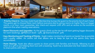  Priority Check In- Having a Gold Hyatt Membership bumps the guest to the priority list of each hotel.
The guests get to choose there room before everyone else by giving rooms on higher floors or bigger
rooms, a 72 hour room guarantee, late check-out request until 2Pm and an access to the exclusive
platinum line when making reservations.
 Room Discounts and Upgrades- As the guests climb up the tier he will start getting bigger discounts
for room bookings, @Platinum level – 15% , @ Diamond level- 30%
 Easy Monitoring and Tracking of Points- Hyatt makes monitoring of points as hassle free as possible
with Loyalty wallet. An online toll that allows one to keep an eye on the points they have
accumulated.
 Point Sharing- Hyatt also allows guests to share points with families and friends. Allowing to give
them as a gift or just helping them out with a booking. Hyatt has a dedicated site that makes it easier
to share points with them.
 
