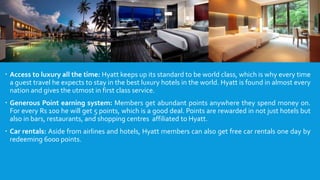  Access to luxury all the time: Hyatt keeps up its standard to be world class, which is why every time
a guest travel he expects to stay in the best luxury hotels in the world. Hyatt is found in almost every
nation and gives the utmost in first class service.
 Generous Point earning system: Members get abundant points anywhere they spend money on.
For every Rs 100 he will get 5 points, which is a good deal. Points are rewarded in not just hotels but
also in bars, restaurants, and shopping centres affiliated to Hyatt.
 Car rentals: Aside from airlines and hotels, Hyatt members can also get free car rentals one day by
redeeming 6000 points.
 