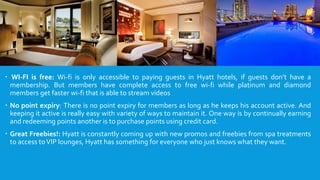  WI-FI is free: Wi-fi is only accessible to paying guests in Hyatt hotels, if guests don’t have a
membership. But members have complete access to free wi-fi while platinum and diamond
members get faster wi-fi that is able to stream videos
 No point expiry: There is no point expiry for members as long as he keeps his account active. And
keeping it active is really easy with variety of ways to maintain it. One way is by continually earning
and redeeming points another is to purchase points using credit card.
 Great Freebies!: Hyatt is constantly coming up with new promos and freebies from spa treatments
to access toVIP lounges, Hyatt has something for everyone who just knows what they want.
 