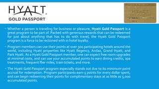  Whether a person is traveling for business or pleasure, Hyatt Gold Passport is a
great program to be part of. Packed with generous rewards that can be redeemed
for just about anything that has to do with travel, the Hyatt Gold Passport
program is a force to be reckoned with in hotel loyalty.
 Program members can use their points at over 500 participating hotels around the
world, including Hyatt properties like Hyatt Regency, Andaz, Grand Hyatt, and
Park Hyatt. As a Hyatt Gold Passport member, one can expect free room upgrades
at minimal costs, and can use your accumulated points to earn dining credits, spa
treatments, frequent flier miles, train tickets, and more.
 The Hyatt Gold Passport program especially stands out due to its minimum point
accrual for redemption. Program participants earn 5 points for every dollar spent,
and can begin redeeming their points for complimentary stays at as little as 5,000
accumulated points.
 