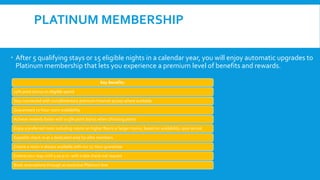 PLATINUM MEMBERSHIP
 After 5 qualifying stays or 15 eligible nights in a calendar year, you will enjoy automatic upgrades to
Platinum membership that lets you experience a premium level of benefits and rewards.
Key Benefits:
15% point bonus on eligible spend
Stay connected with complimentary premium Internet access where available
Guaranteed 72-hour room availability
Achieve rewards faster with a 15% point bonus when choosing points
Enjoy a preferred room including rooms on higher floors or larger rooms, based on availability upon arrival
Expedite check-in at a dedicated area for elite members
Ensure a room is always available with our 72-hour guarantee
Extend your stay until 2:00 p.m. with a late check out request
Book reservations through an exclusive Platinum line
 
