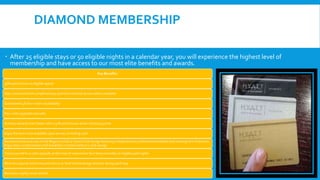 DIAMOND MEMBERSHIP
 After 25 eligible stays or 50 eligible nights in a calendar year, you will experience the highest level of
membership and have access to our most elite benefits and awards.
Key Benefits:
30% point bonus on eligible spend
Stay connected with complimentary premium Internet access where available
Guaranteed 48-hour room av1ailability
Four suite upgrades annually
Achieve rewards even faster with a 30% point bonus when choosing points
Enjoy the best room available upon arrival, excluding suite
Receive exclusive access to the Regency Club or Grand Club lounge featuring complimentary continental breakfast and evening hors d’oeuvres.
Enjoy daily complimentary full breakfast in hotels without a club lounge
Treat yourself to a suite upgrade at the time of reservation four times annually on eligible paid nights
Receive a special welcome point bonus or food and beverage amenity during each stay
Receive a nightly room refresh
 