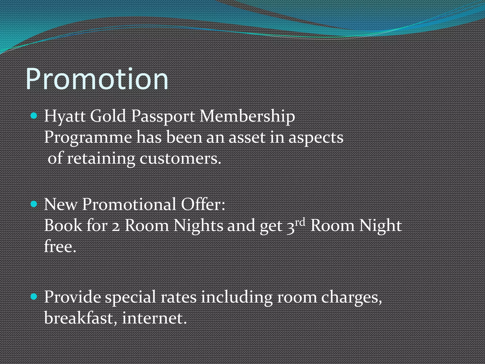 Promotion
 Hyatt Gold Passport Membership
 Programme has been an asset in aspects
 of retaining customers.

 New Promotional Offer:
 Book for 2 Room Nights and get 3rd Room Night
 free.

 Provide special rates including room charges,
 breakfast, internet.
 