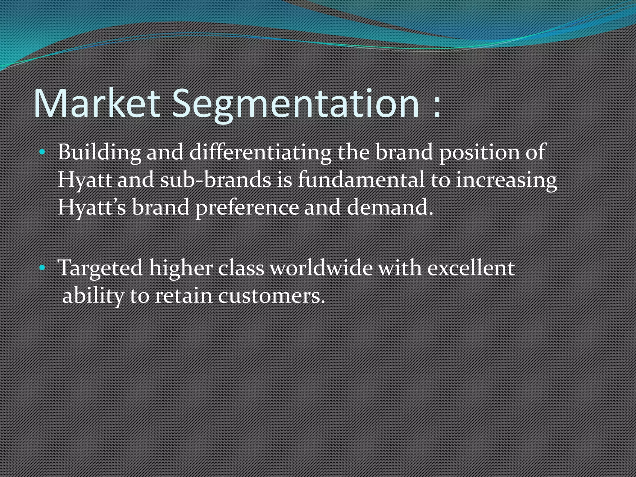 Market Segmentation :
• Building and differentiating the brand position of
 Hyatt and sub-brands is fundamental to increasing
 Hyatt’s brand preference and demand.

• Targeted higher class worldwide with excellent
  ability to retain customers.
 