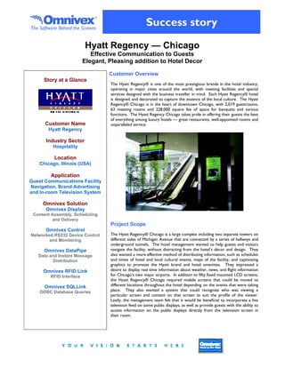The Software Behind the Screens
                                                       Success story
                          Hyatt Regency — Chicago
                             Effective Communication to Guests
                          Elegant, Pleasing addition to Hotel Decor

                                   Customer Overview
      Story at a Glance
                                   The Hyatt Regency® is one of the most prestigious brands in the hotel industry,
                                   operating in major cities around the world, with meeting facilities and special
                                   services designed with the business traveller in mind. Each Hyatt Regency® hotel
                                   is designed and decorated to capture the essence of the local culture. The Hyatt
                                   Regency® Chicago is in the heart of downtown Chicago, with 2,019 guestrooms,
                                   63 meeting rooms and 228,000 square fee of space for banquets and various
                                   functions. The Hyatt Regency Chicago takes pride in offering their guests the best
                                   of everything among luxury hotels — great restaurants, well-appointed rooms and
      Customer Name                unparalleled service.
        Hyatt Regency

       Industry Sector
          Hospitality

           Location
    Chicago, Illinois (USA)

         Application
Guest Communications Facility
Navigation, Brand Advertising
and In-room Television System

     Omnivex Solution
       Omnivex Display
 Content Assembly, Scheduling
         and Delivery
                                   Project Scope
       Omnivex Control
Networked RS232 Device Control     The Hyatt Regency® Chicago is a large complex including two separate towers on
        and Monitoring             different sides of Michigan Avenue that are connected by a series of hallways and
                                   underground tunnels. The hotel management wanted to help guests and visitors
      Omnivex DataPipe             navigate the facility, without distracting from the hotel’s décor and design. They
   Data and Instant Message        also wanted a more effective method of distributing information, such as schedules
          Distribution             and times of hotel and local cultural events, maps of the facility, and captivating
                                   graphics to promote the Hyatt brand and hotel amenities. They expressed a
     Omnivex RFID Link             desire to display real time information about weather, news, and flight information
         RFID Interface            for Chicago’s two major airports. In addition to fifty fixed mounted LCD screens,
                                   the Hyatt Regency® Chicago required mobile screens that could be moved to
      Omnivex SQLLink              different locations throughout the hotel depending on the events that were taking
    ODBC Database Queries          place. They also wanted a system that could recognize who was viewing a
                                   particular screen and content on that screen to suit the profile of the viewer.
                                   Lastly, the management team felt that it would be beneficial to incorporate a live
                                   television feed on some public displays, as well as provide guests with the ability to
                                   access information on the public displays directly from the television screen in
                                   their room.
 