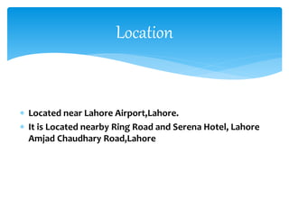  Located near Lahore Airport,Lahore.
 It is Located nearby Ring Road and Serena Hotel, Lahore
Amjad Chaudhary Road,Lahore
Location
 