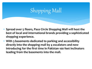  Spread over 5 floors, Pace Circle Shopping Mall will host the
best of local and international brands providing a sophisticated
shopping experience.
 With 3 basements dedicated to parking and accessibility
directly into the shopping mall by 4 escalators and now
introducing for the first time in Pakistan 100 feet inclinators
leading from the basements into the mall.
Shopping Mall
 