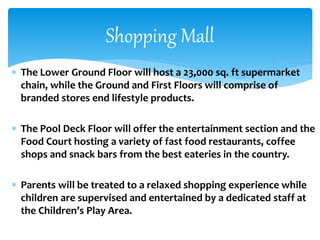  The Lower Ground Floor will host a 23,000 sq. ft supermarket
chain, while the Ground and First Floors will comprise of
branded stores end lifestyle products.
 The Pool Deck Floor will offer the entertainment section and the
Food Court hosting a variety of fast food restaurants, coffee
shops and snack bars from the best eateries in the country.
 Parents will be treated to a relaxed shopping experience while
children are supervised and entertained by a dedicated staff at
the Children’s Play Area.
Shopping Mall
 