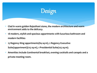  Clad in warm golden Rajasthani stone, the modern architecture and warm
environment adds to the delicacy.
 18 modern, stylish and spacious appartments with luxurious bathroom and
modern facilities
 15 Regency King appartments(84 sq m), 2 Regency Executive
Suite(appartment)(115 sq m), 1 Presidential Suite(125 sq m).
 Amenities include Continental breakfast, evening cocktails and canapés and a
private meeting room.
Design
 