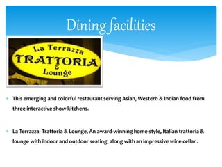  This emerging and colorful restaurant serving Asian, Western & Indian food from
three interactive show kitchens.
 La Terrazza- Trattoria & Lounge, An award-winning home-style, Italian trattoria &
lounge with indoor and outdoor seating along with an impressive wine cellar .
Dining facilities
 