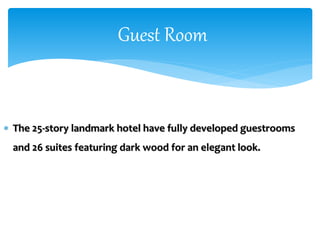  The 25-story landmark hotel have fully developed guestrooms
and 26 suites featuring dark wood for an elegant look.
Guest Room
 