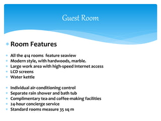  Room Features
 All the 414 rooms feature seaview
 Modern style, with hardwoods, marble.
 Large work area with high-speed Internet access
 LCD screens
 Water kettle
 Individual air-conditioning control
 Separate rain shower and bath tub
 Complimentary tea-and coffee-making facilities
 24-hour concierge service
 Standard rooms measure 35 sq m
Guest Room
 