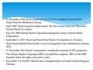  In December 2005 Hyatt acquired limited service company Summerfield
Suites from the Blackstone Group.
 April 2007 Hyatt launched Andaz brand. The first Andaz hotel was The Great
Eastern Hotel in London.
 June 30, 2009 Global Hyatt Corporation changed its name to Hyatt Hotels
Corporation.
 September 1, 2011 Hyatt had Hyatt Hotel Sierra 18 properties in 10 states.
 Hyatt Summerfield Suites hotels several of properties were rebranded in January
2012.
 31 December 2014 Hyatt Corporation's worldwide consisted of 587 properties.
 The Human Rights Campaign (HRC) awarded the company 100% in the HRC
Equality Index for eight consecutive years.
 November 9 to 28,2013 World Chess Championship were held in Hyatt Regency
Chennai.
 