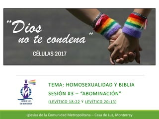 TEMA: HOMOSEXUALIDAD Y BIBLIA
SESIÓN #3 – “ABOMINACIÓN”
(LEVÍTICO 18:22 Y LEVÍTICO 20:13)
Iglesias de la Comunidad Metropolitana – Casa de Luz, Monterrey
“Dios
no te condena”
CÉLULAS 2017
 