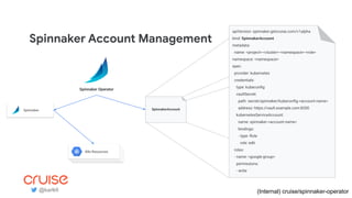 Spinnaker Account Management
apiVersion: spinnaker.getcruise.com/v1alpha
kind: SpinnakerAccount
metadata:
name: <project>-<cluster>-<namespace>-<role>
namespace: <namespace>
spec:
provider: kubernetes
credentials:
type: kubeconﬁg
vaultSecret:
path: secret/spinnaker/kubeconﬁg-<account-name>
address: https://vault.example.com:8200
kubernetesServiceAccount:
name: spinnaker-<account-name>
bindings:
- type: Role
role: edit
roles:
- name: <google-group>
permissions:
- write
SpinnakerAccount
Spinnaker Operator
(Internal) cruise/spinnaker-operator
App PodsApp PodsK8s Resources
Spinnaker
@karlkfi
 