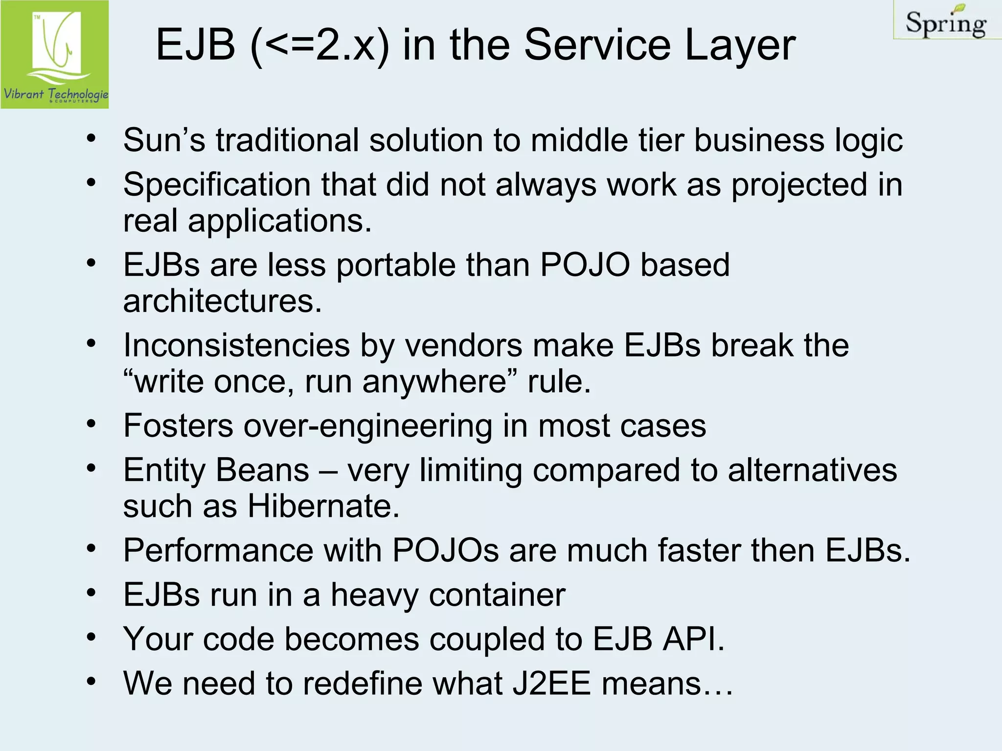 EJB (<=2.x) in the Service Layer 
• Sun’s traditional solution to middle tier business logic 
• Specification that did not always work as projected in 
real applications. 
• EJBs are less portable than POJO based 
architectures. 
• Inconsistencies by vendors make EJBs break the 
“write once, run anywhere” rule. 
• Fosters over-engineering in most cases 
• Entity Beans – very limiting compared to alternatives 
such as Hibernate. 
• Performance with POJOs are much faster then EJBs. 
• EJBs run in a heavy container 
• Your code becomes coupled to EJB API. 
• We need to redefine what J2EE means… 
 