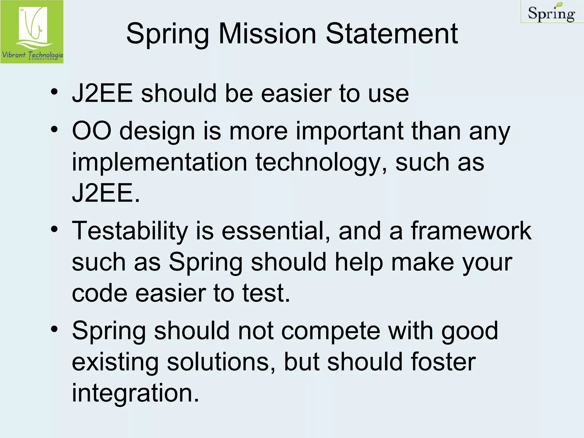 Spring Mission Statement 
• J2EE should be easier to use 
• OO design is more important than any 
implementation technology, such as 
J2EE. 
• Testability is essential, and a framework 
such as Spring should help make your 
code easier to test. 
• Spring should not compete with good 
existing solutions, but should foster 
integration. 
 