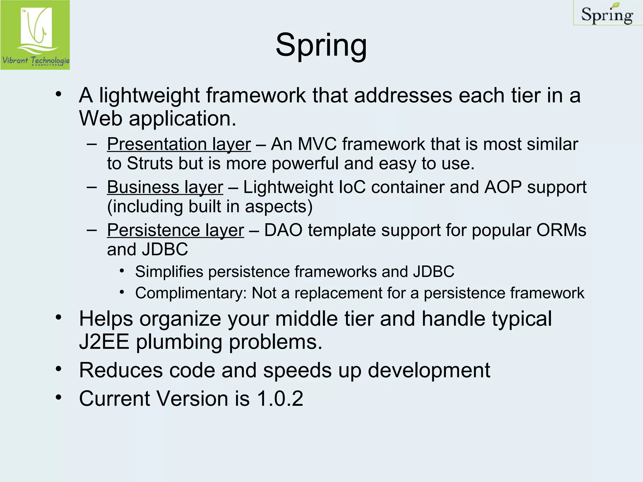 Spring 
• A lightweight framework that addresses each tier in a 
Web application. 
– Presentation layer – An MVC framework that is most similar 
to Struts but is more powerful and easy to use. 
– Business layer – Lightweight IoC container and AOP support 
(including built in aspects) 
– Persistence layer – DAO template support for popular ORMs 
and JDBC 
• Simplifies persistence frameworks and JDBC 
• Complimentary: Not a replacement for a persistence framework 
• Helps organize your middle tier and handle typical 
J2EE plumbing problems. 
• Reduces code and speeds up development 
• Current Version is 1.0.2 
 