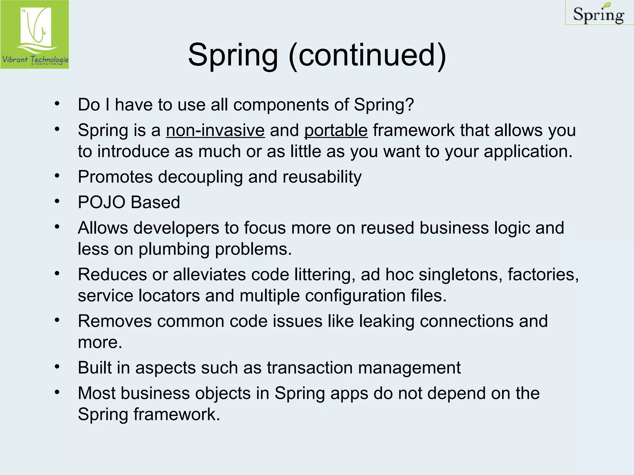 Spring (continued) 
• Do I have to use all components of Spring? 
• Spring is a non-invasive and portable framework that allows you 
to introduce as much or as little as you want to your application. 
• Promotes decoupling and reusability 
• POJO Based 
• Allows developers to focus more on reused business logic and 
less on plumbing problems. 
• Reduces or alleviates code littering, ad hoc singletons, factories, 
service locators and multiple configuration files. 
• Removes common code issues like leaking connections and 
more. 
• Built in aspects such as transaction management 
• Most business objects in Spring apps do not depend on the 
Spring framework. 
 