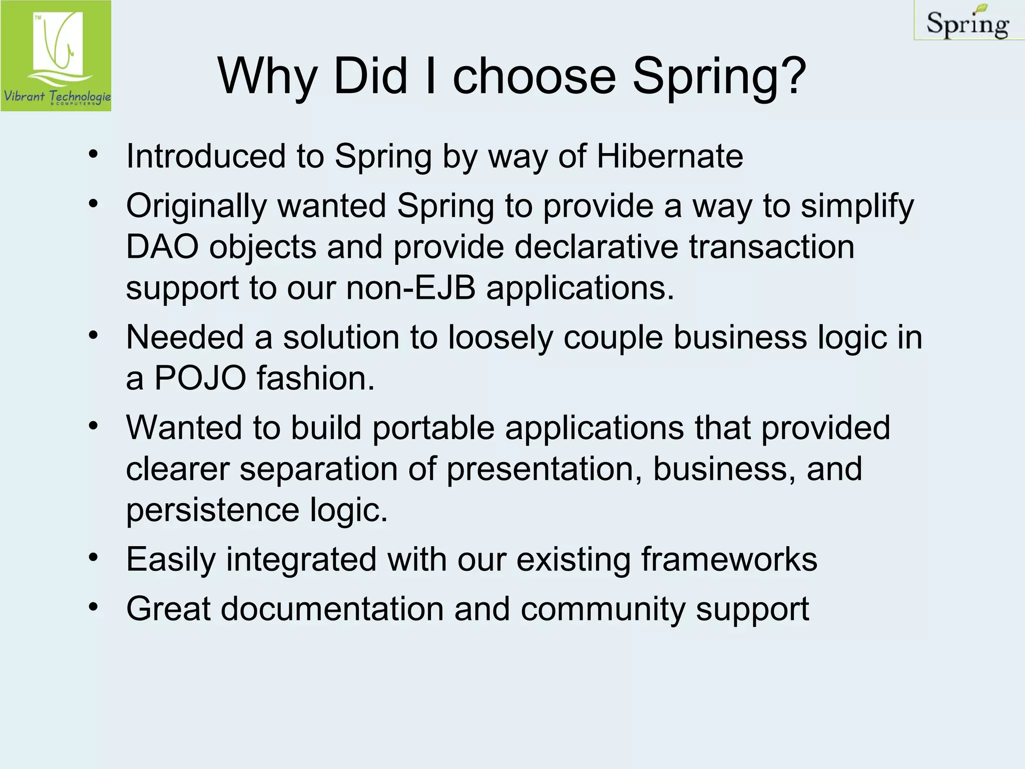 Why Did I choose Spring? 
• Introduced to Spring by way of Hibernate 
• Originally wanted Spring to provide a way to simplify 
DAO objects and provide declarative transaction 
support to our non-EJB applications. 
• Needed a solution to loosely couple business logic in 
a POJO fashion. 
• Wanted to build portable applications that provided 
clearer separation of presentation, business, and 
persistence logic. 
• Easily integrated with our existing frameworks 
• Great documentation and community support 
 