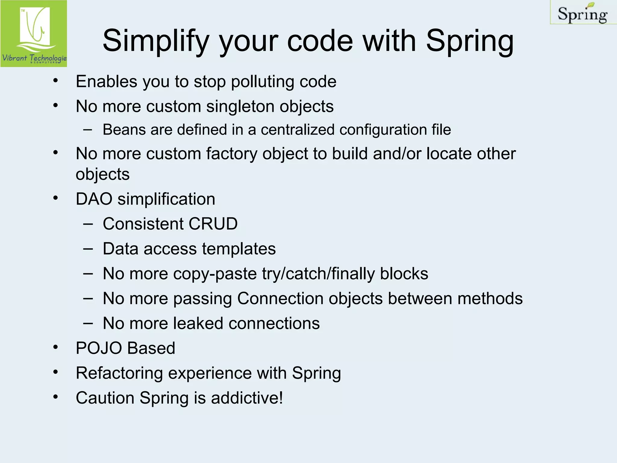Simplify your code with Spring 
• Enables you to stop polluting code 
• No more custom singleton objects 
– Beans are defined in a centralized configuration file 
• No more custom factory object to build and/or locate other 
objects 
• DAO simplification 
– Consistent CRUD 
– Data access templates 
– No more copy-paste try/catch/finally blocks 
– No more passing Connection objects between methods 
– No more leaked connections 
• POJO Based 
• Refactoring experience with Spring 
• Caution Spring is addictive! 
 