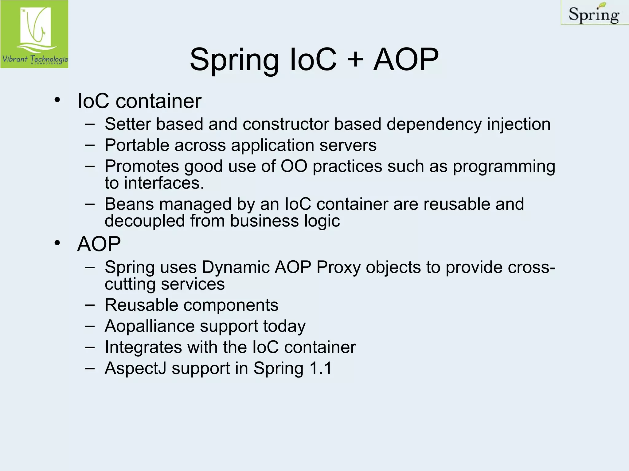 Spring IoC + AOP 
• IoC container 
– Setter based and constructor based dependency injection 
– Portable across application servers 
– Promotes good use of OO practices such as programming 
to interfaces. 
– Beans managed by an IoC container are reusable and 
decoupled from business logic 
• AOP 
– Spring uses Dynamic AOP Proxy objects to provide cross-cutting 
services 
– Reusable components 
– Aopalliance support today 
– Integrates with the IoC container 
– AspectJ support in Spring 1.1 
 