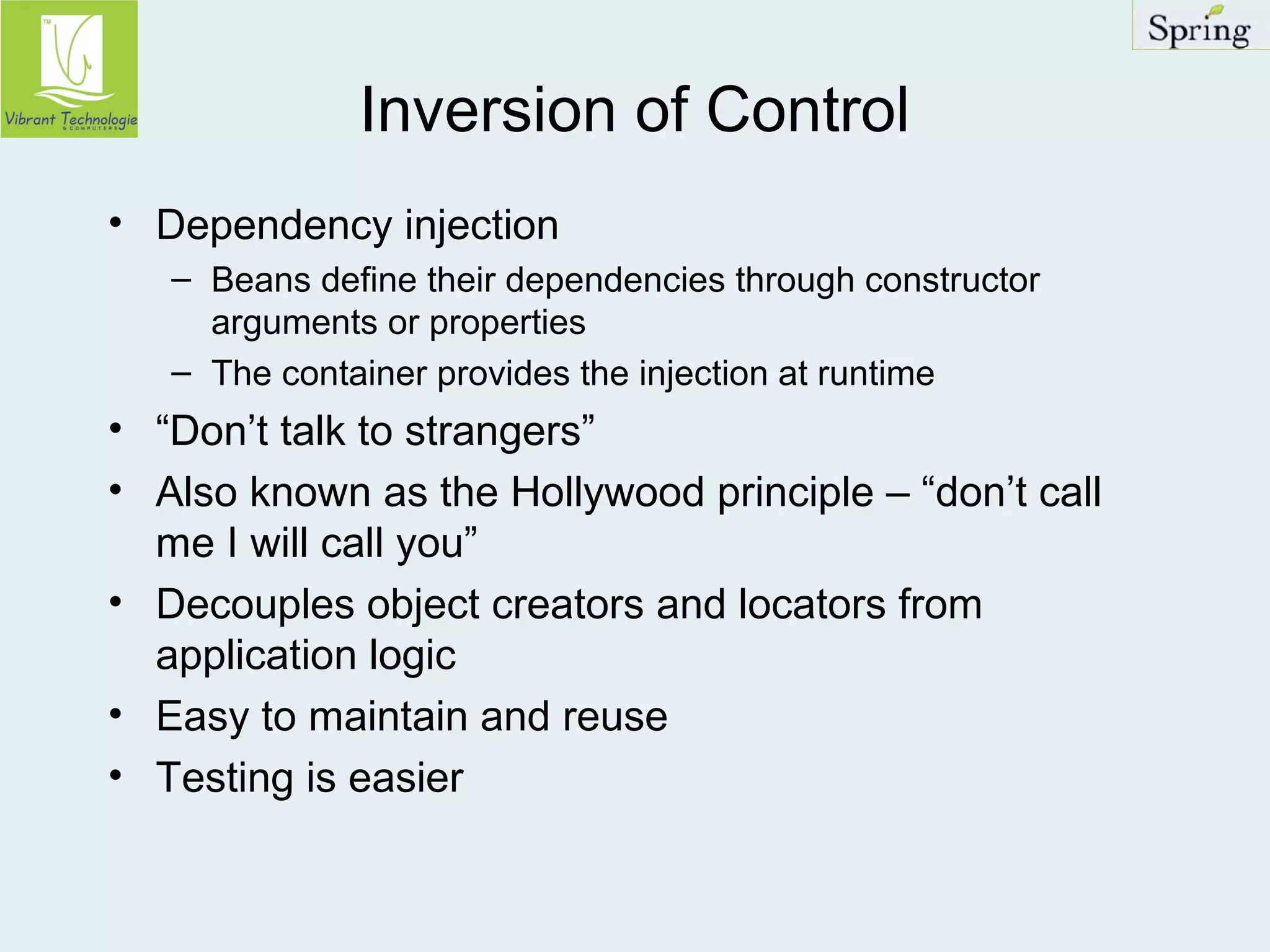Inversion of Control 
• Dependency injection 
– Beans define their dependencies through constructor 
arguments or properties 
– The container provides the injection at runtime 
• “Don’t talk to strangers” 
• Also known as the Hollywood principle – “don’t call 
me I will call you” 
• Decouples object creators and locators from 
application logic 
• Easy to maintain and reuse 
• Testing is easier 
 