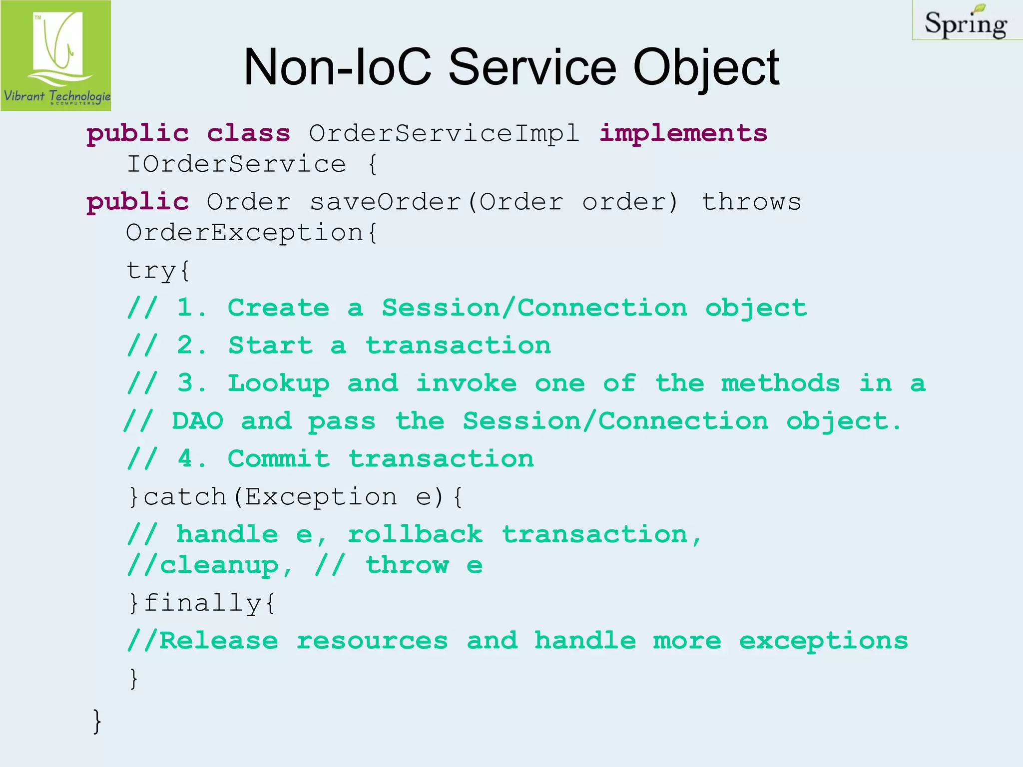 Non-IoC Service Object 
public class OrderServiceImpl implements 
IOrderService { 
public Order saveOrder(Order order) throws 
OrderException{ 
try{ 
// 1. Create a Session/Connection object 
// 2. Start a transaction 
// 3. Lookup and invoke one of the methods in a 
// DAO and pass the Session/Connection object. 
// 4. Commit transaction 
}catch(Exception e){ 
// handle e, rollback transaction, 
//cleanup, // throw e 
}finally{ 
//Release resources and handle more exceptions 
} 
} 
 