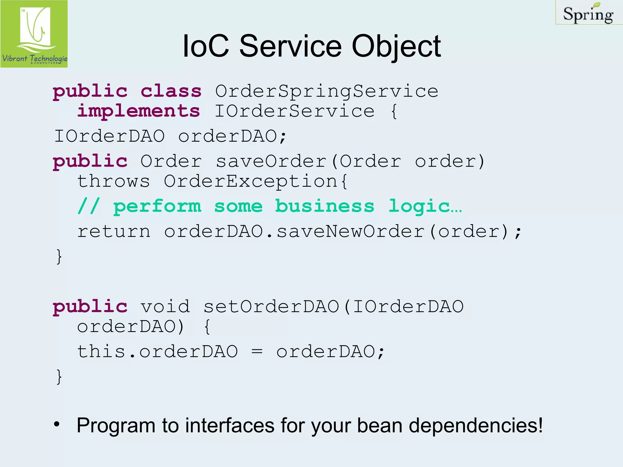 IoC Service Object 
public class OrderSpringService 
implements IOrderService { 
IOrderDAO orderDAO; 
public Order saveOrder(Order order) 
throws OrderException{ 
// perform some business logic… 
return orderDAO.saveNewOrder(order); 
} 
public void setOrderDAO(IOrderDAO 
orderDAO) { 
this.orderDAO = orderDAO; 
} 
• Program to interfaces for your bean dependencies! 
 