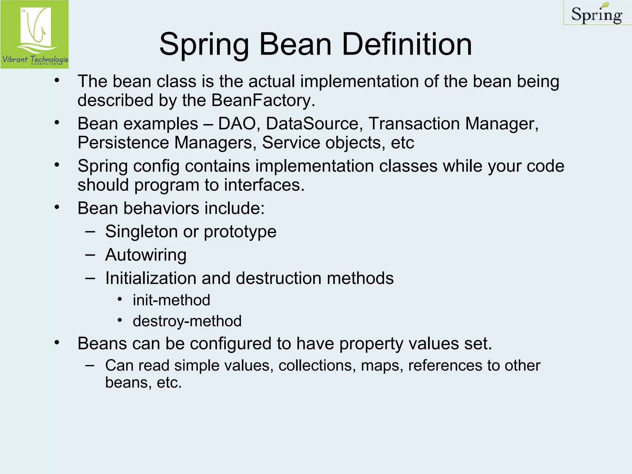Spring Bean Definition 
• The bean class is the actual implementation of the bean being 
described by the BeanFactory. 
• Bean examples – DAO, DataSource, Transaction Manager, 
Persistence Managers, Service objects, etc 
• Spring config contains implementation classes while your code 
should program to interfaces. 
• Bean behaviors include: 
– Singleton or prototype 
– Autowiring 
– Initialization and destruction methods 
• init-method 
• destroy-method 
• Beans can be configured to have property values set. 
– Can read simple values, collections, maps, references to other 
beans, etc. 
 