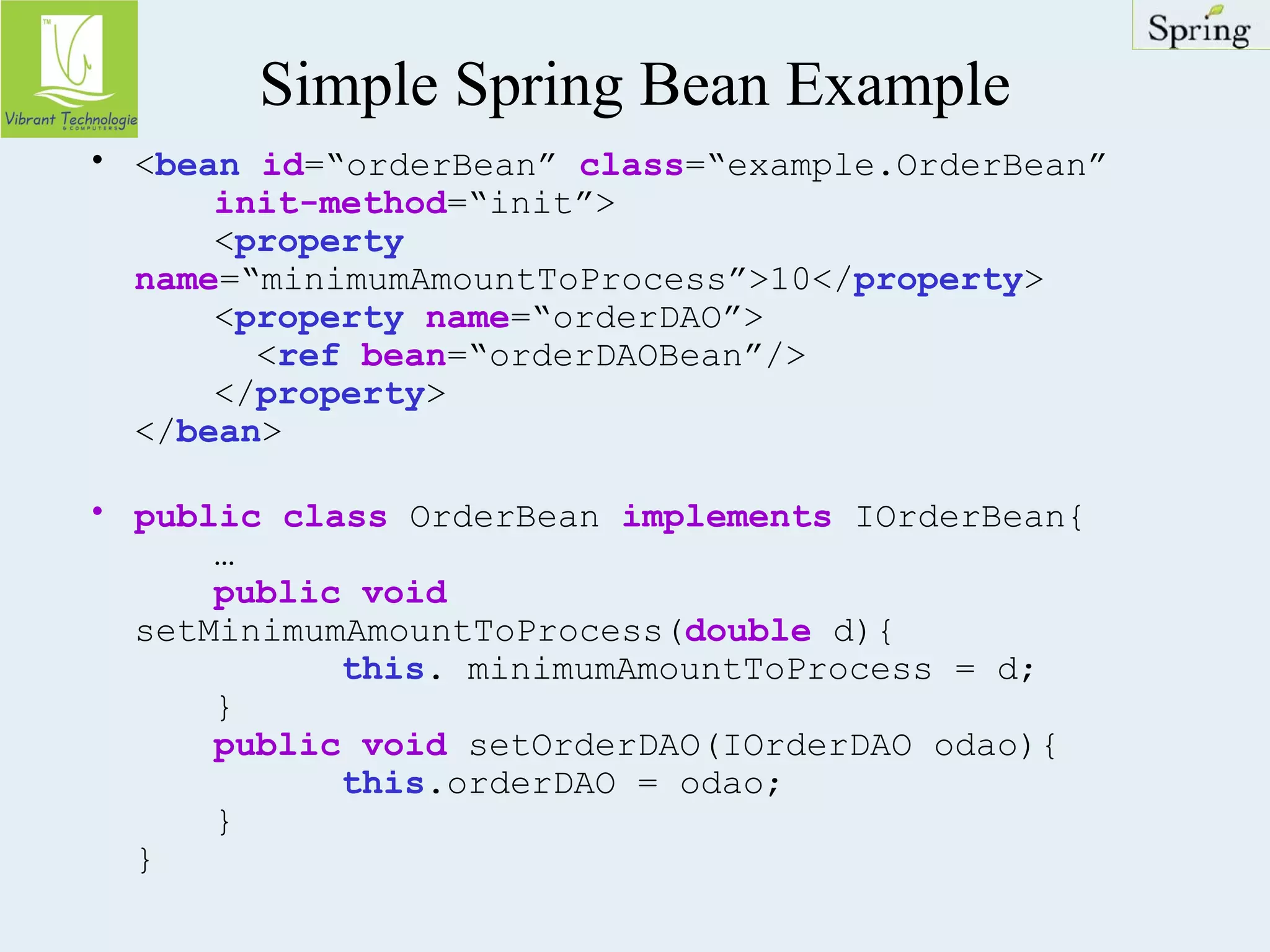 Simple Spring Bean Example 
• <bean id=“orderBean” class=“example.OrderBean” 
init-method=“init”> 
<property 
name=“minimumAmountToProcess”>10</property> 
<property name=“orderDAO”> 
<ref bean=“orderDAOBean”/> 
</property> 
</bean> 
• public class OrderBean implements IOrderBean{ 
… 
public void 
setMinimumAmountToProcess(double d){ 
this. minimumAmountToProcess = d; 
} 
public void setOrderDAO(IOrderDAO odao){ 
this.orderDAO = odao; 
} 
} 
 