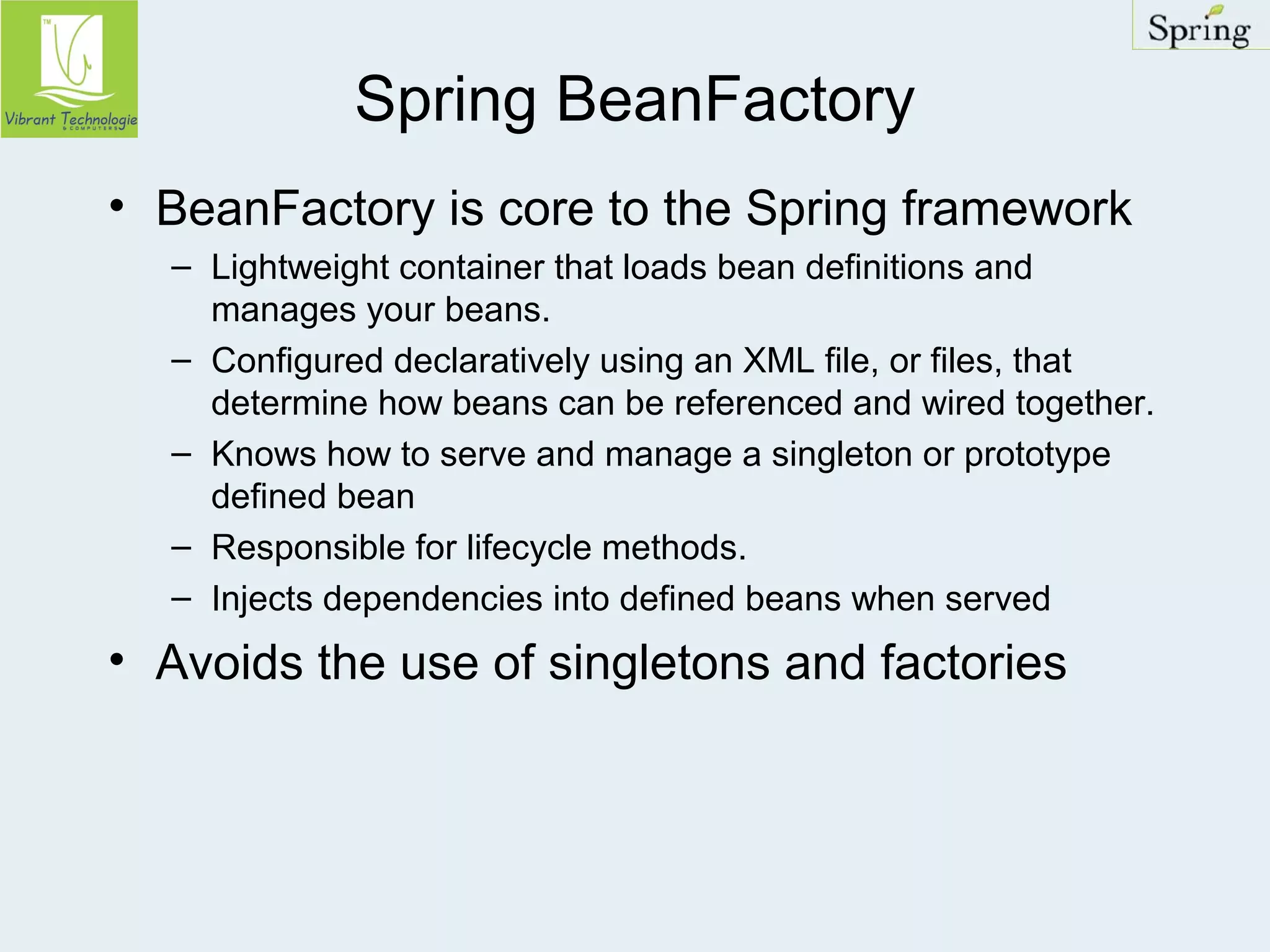Spring BeanFactory 
• BeanFactory is core to the Spring framework 
– Lightweight container that loads bean definitions and 
manages your beans. 
– Configured declaratively using an XML file, or files, that 
determine how beans can be referenced and wired together. 
– Knows how to serve and manage a singleton or prototype 
defined bean 
– Responsible for lifecycle methods. 
– Injects dependencies into defined beans when served 
• Avoids the use of singletons and factories 
 