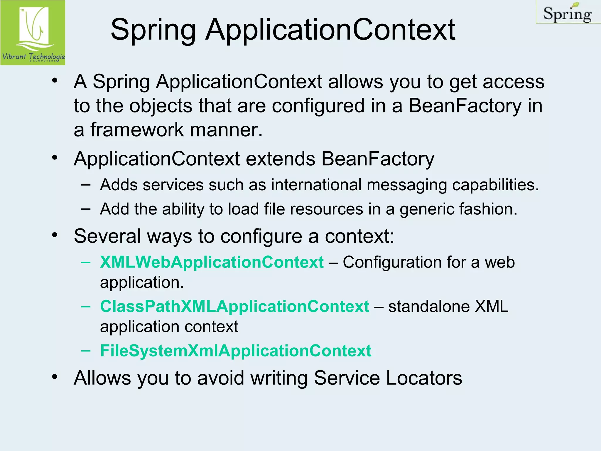 Spring ApplicationContext 
• A Spring ApplicationContext allows you to get access 
to the objects that are configured in a BeanFactory in 
a framework manner. 
• ApplicationContext extends BeanFactory 
– Adds services such as international messaging capabilities. 
– Add the ability to load file resources in a generic fashion. 
• Several ways to configure a context: 
– XMLWebApplicationContext – Configuration for a web 
application. 
– ClassPathXMLApplicationContext – standalone XML 
application context 
– FileSystemXmlApplicationContext 
• Allows you to avoid writing Service Locators 
 