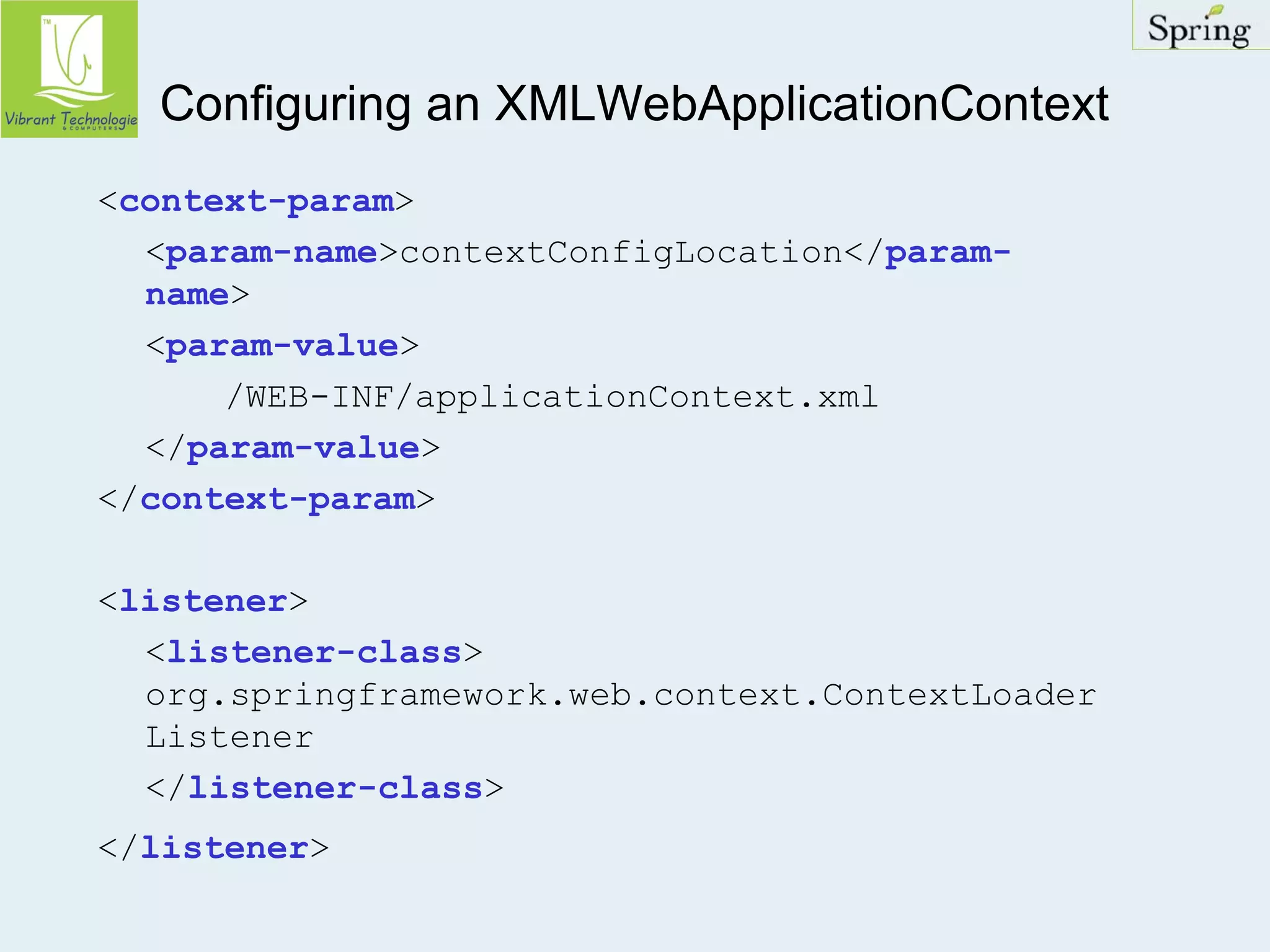 Configuring an XMLWebApplicationContext 
<context-param> 
<param-name>contextConfigLocation</param-name> 
<param-value> 
/WEB-INF/applicationContext.xml 
</param-value> 
</context-param> 
<listener> 
<listener-class> 
org.springframework.web.context.ContextLoader 
Listener 
</listener-class> 
</listener> 
 