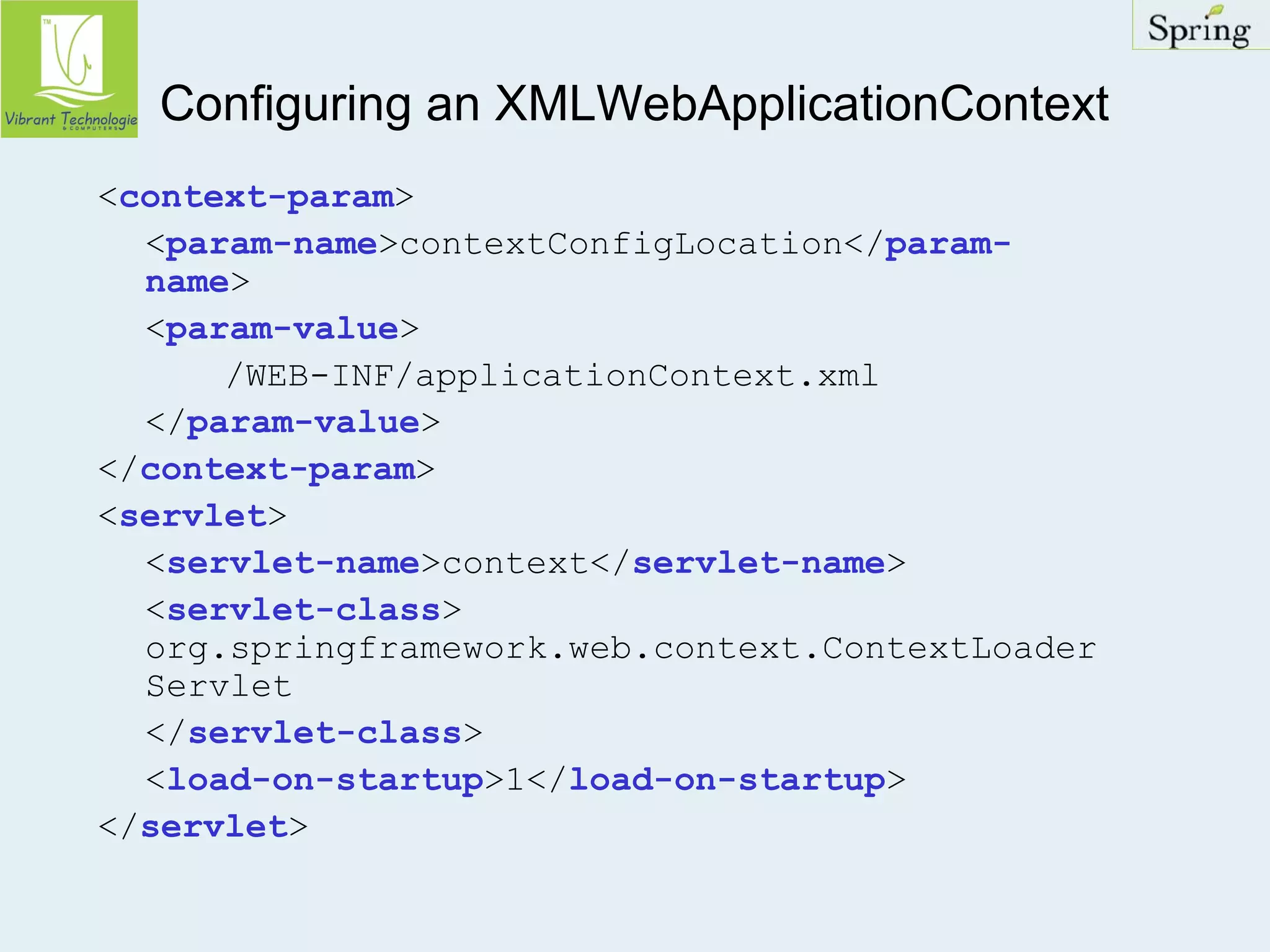Configuring an XMLWebApplicationContext 
<context-param> 
<param-name>contextConfigLocation</param-name> 
<param-value> 
/WEB-INF/applicationContext.xml 
</param-value> 
</context-param> 
<servlet> 
<servlet-name>context</servlet-name> 
<servlet-class> 
org.springframework.web.context.ContextLoader 
Servlet 
</servlet-class> 
<load-on-startup>1</load-on-startup> 
</servlet> 
 