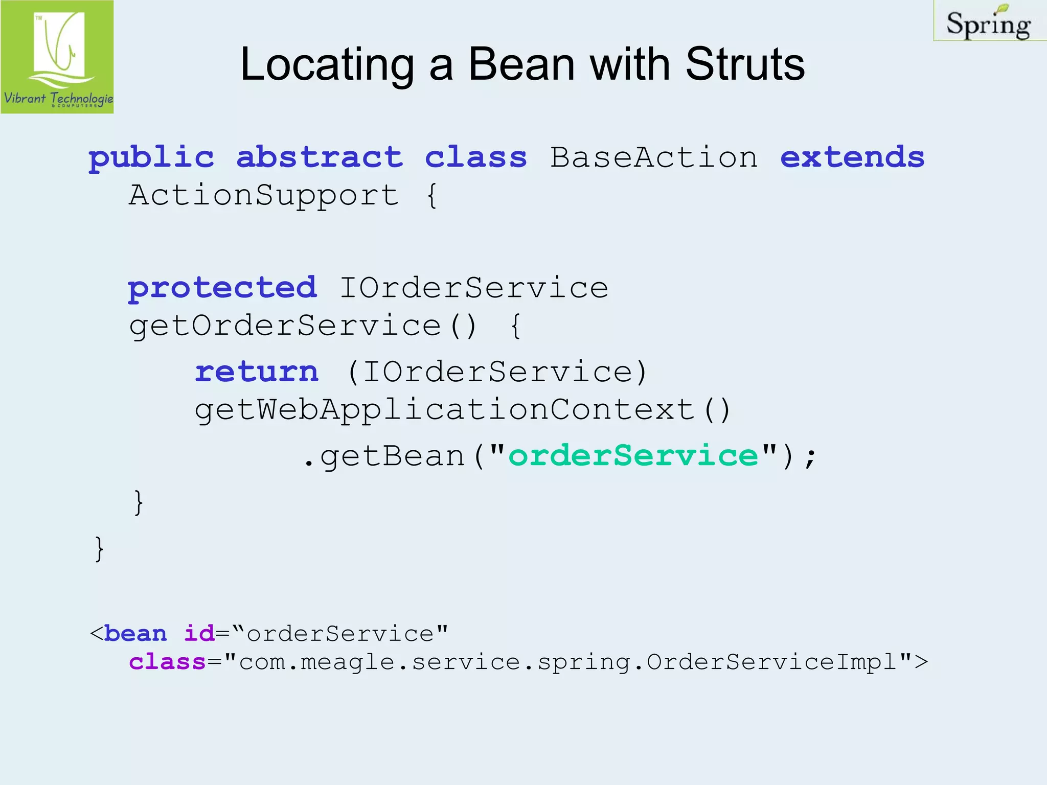 Locating a Bean with Struts 
public abstract class BaseAction extends 
ActionSupport { 
protected IOrderService 
getOrderService() { 
return (IOrderService) 
getWebApplicationContext() 
.getBean("orderService"); 
} 
} 
<bean id=“orderService" 
class="com.meagle.service.spring.OrderServiceImpl"> 
 
