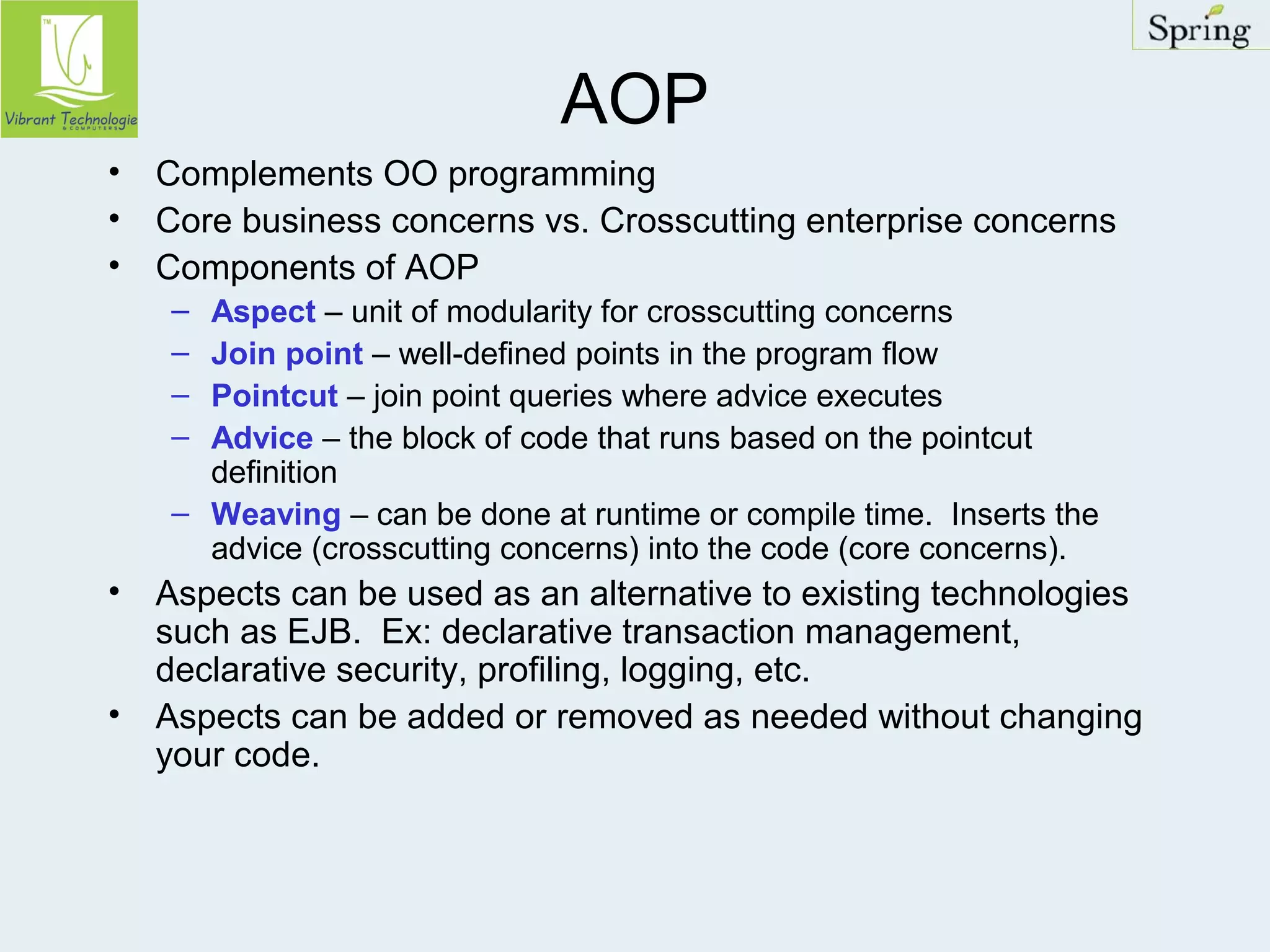 AOP 
• Complements OO programming 
• Core business concerns vs. Crosscutting enterprise concerns 
• Components of AOP 
– Aspect – unit of modularity for crosscutting concerns 
– Join point – well-defined points in the program flow 
– Pointcut – join point queries where advice executes 
– Advice – the block of code that runs based on the pointcut 
definition 
– Weaving – can be done at runtime or compile time. Inserts the 
advice (crosscutting concerns) into the code (core concerns). 
• Aspects can be used as an alternative to existing technologies 
such as EJB. Ex: declarative transaction management, 
declarative security, profiling, logging, etc. 
• Aspects can be added or removed as needed without changing 
your code. 
 