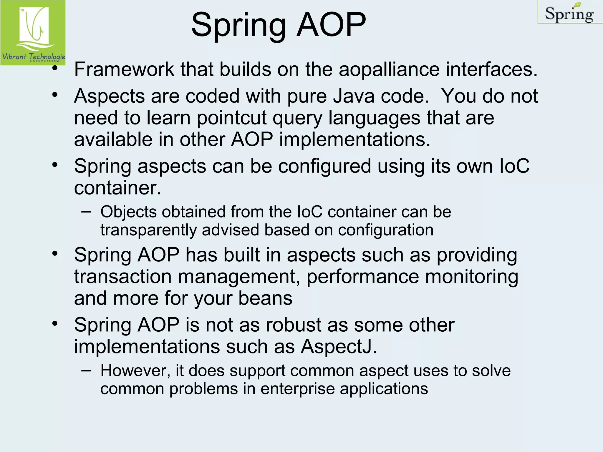 Spring AOP 
• Framework that builds on the aopalliance interfaces. 
• Aspects are coded with pure Java code. You do not 
need to learn pointcut query languages that are 
available in other AOP implementations. 
• Spring aspects can be configured using its own IoC 
container. 
– Objects obtained from the IoC container can be 
transparently advised based on configuration 
• Spring AOP has built in aspects such as providing 
transaction management, performance monitoring 
and more for your beans 
• Spring AOP is not as robust as some other 
implementations such as AspectJ. 
– However, it does support common aspect uses to solve 
common problems in enterprise applications 
 