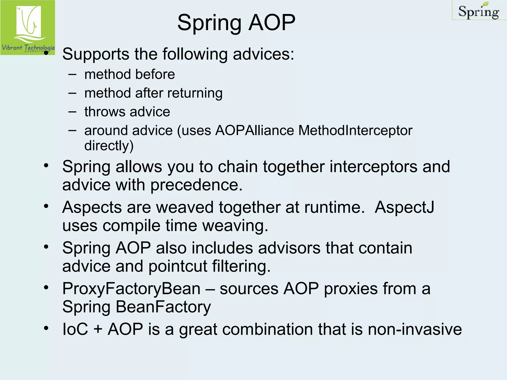 Spring AOP 
• Supports the following advices: 
– method before 
– method after returning 
– throws advice 
– around advice (uses AOPAlliance MethodInterceptor 
directly) 
• Spring allows you to chain together interceptors and 
advice with precedence. 
• Aspects are weaved together at runtime. AspectJ 
uses compile time weaving. 
• Spring AOP also includes advisors that contain 
advice and pointcut filtering. 
• ProxyFactoryBean – sources AOP proxies from a 
Spring BeanFactory 
• IoC + AOP is a great combination that is non-invasive 
 