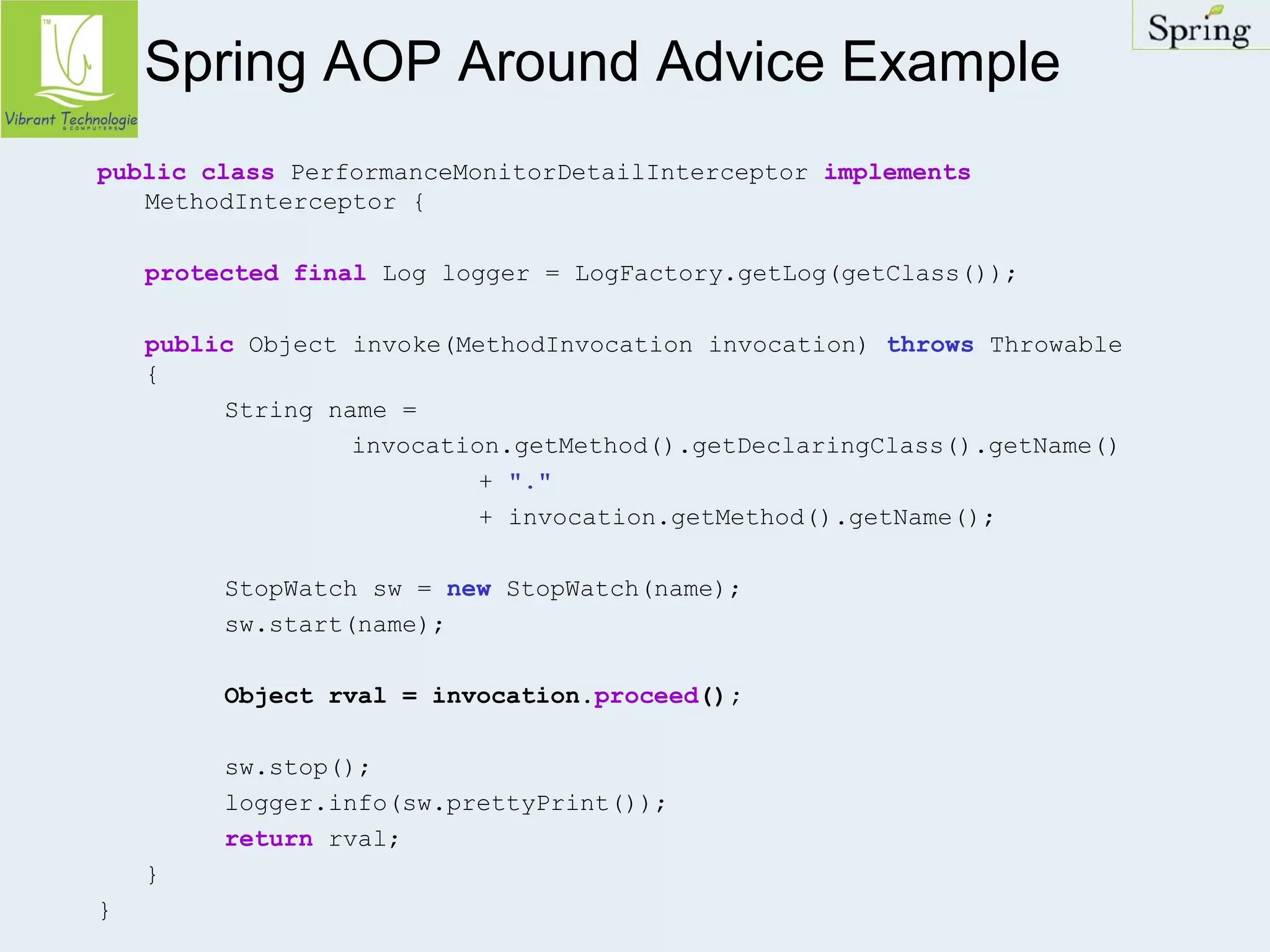 Spring AOP Around Advice Example 
public class PerformanceMonitorDetailInterceptor implements 
MethodInterceptor { 
protected final Log logger = LogFactory.getLog(getClass()); 
public Object invoke(MethodInvocation invocation) throws Throwable 
{ 
String name = 
invocation.getMethod().getDeclaringClass().getName() 
+ "." 
+ invocation.getMethod().getName(); 
StopWatch sw = new StopWatch(name); 
sw.start(name); 
Object rval = invocation.proceed(); 
sw.stop(); 
logger.info(sw.prettyPrint()); 
return rval; 
} 
} 
 