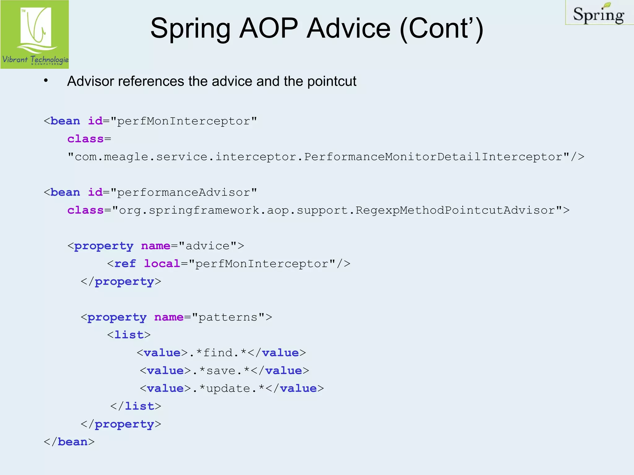 Spring AOP Advice (Cont’) 
• Advisor references the advice and the pointcut 
<bean id="perfMonInterceptor" 
class= 
"com.meagle.service.interceptor.PerformanceMonitorDetailInterceptor"/> 
<bean id="performanceAdvisor" 
class="org.springframework.aop.support.RegexpMethodPointcutAdvisor"> 
<property name="advice"> 
<ref local="perfMonInterceptor"/> 
</property> 
<property name="patterns"> 
<list> 
<value>.*find.*</value> 
<value>.*save.*</value> 
<value>.*update.*</value> 
</list> 
</property> 
</bean> 
 