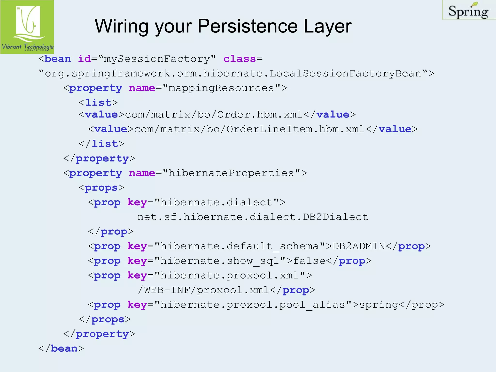 Wiring your Persistence Layer 
<bean id=“mySessionFactory" class= 
“org.springframework.orm.hibernate.LocalSessionFactoryBean“> 
<property name="mappingResources"> 
<list> 
<value>com/matrix/bo/Order.hbm.xml</value> 
<value>com/matrix/bo/OrderLineItem.hbm.xml</value> 
</list> 
</property> 
<property name="hibernateProperties"> 
<props> 
<prop key="hibernate.dialect"> 
net.sf.hibernate.dialect.DB2Dialect 
</prop> 
<prop key="hibernate.default_schema">DB2ADMIN</prop> 
<prop key="hibernate.show_sql">false</prop> 
<prop key="hibernate.proxool.xml"> 
/WEB-INF/proxool.xml</prop> 
<prop key="hibernate.proxool.pool_alias">spring</prop> 
</props> 
</property> 
</bean> 
 