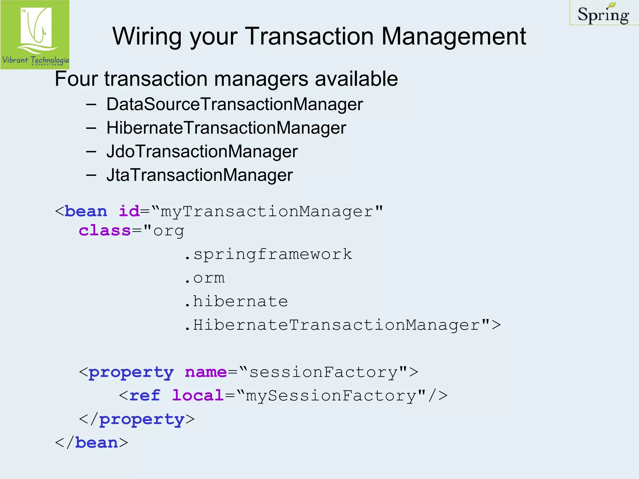 Wiring your Transaction Management 
Four transaction managers available 
– DataSourceTransactionManager 
– HibernateTransactionManager 
– JdoTransactionManager 
– JtaTransactionManager 
<bean id=“myTransactionManager" 
class="org 
.springframework 
.orm 
.hibernate 
.HibernateTransactionManager"> 
<property name=“sessionFactory"> 
<ref local=“mySessionFactory"/> 
</property> 
</bean> 
 