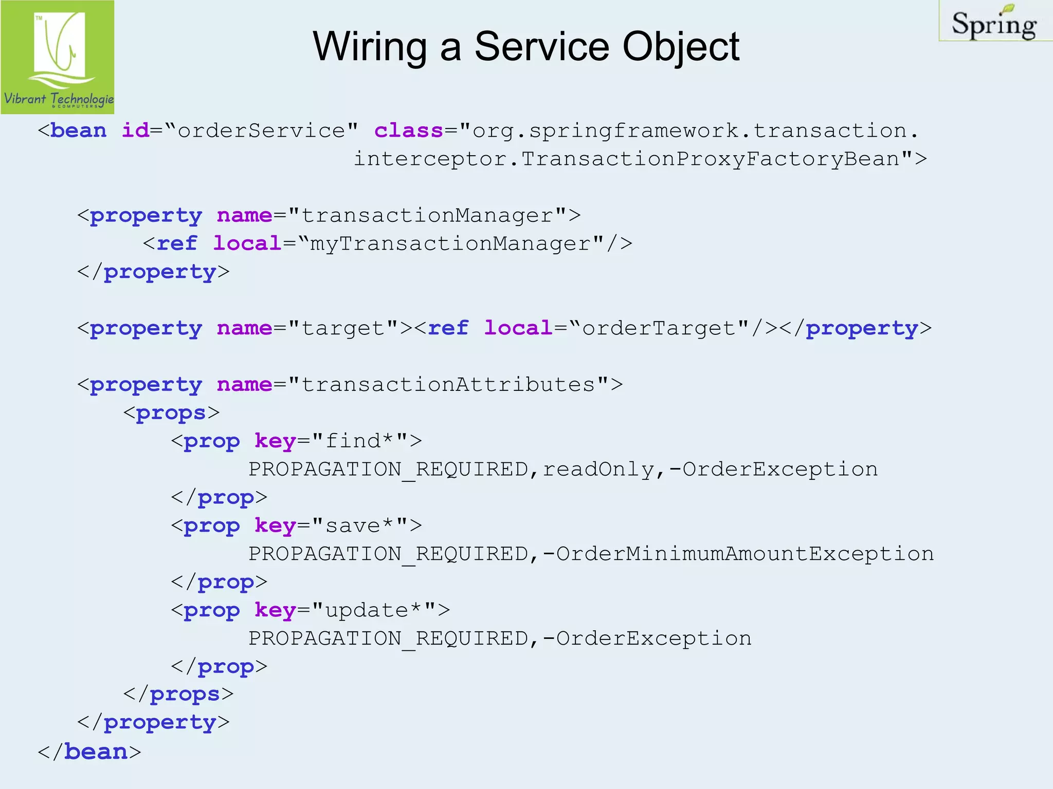 Wiring a Service Object 
<bean id=“orderService" class="org.springframework.transaction. 
interceptor.TransactionProxyFactoryBean"> 
<property name="transactionManager"> 
<ref local=“myTransactionManager"/> 
</property> 
<property name="target"><ref local=“orderTarget"/></property> 
<property name="transactionAttributes"> 
<props> 
<prop key="find*"> 
PROPAGATION_REQUIRED,readOnly,-OrderException 
</prop> 
<prop key="save*"> 
PROPAGATION_REQUIRED,-OrderMinimumAmountException 
</prop> 
<prop key="update*"> 
PROPAGATION_REQUIRED,-OrderException 
</prop> 
</props> 
</property> 
</bean> 
 