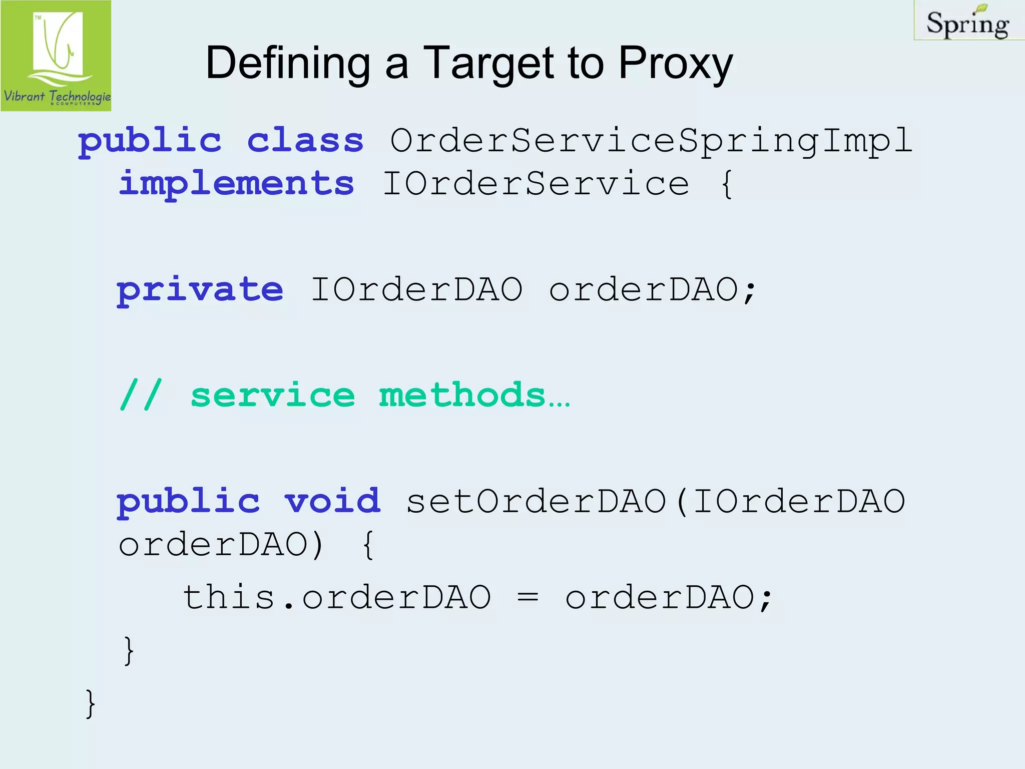 Defining a Target to Proxy 
public class OrderServiceSpringImpl 
implements IOrderService { 
private IOrderDAO orderDAO; 
// service methods… 
public void setOrderDAO(IOrderDAO 
orderDAO) { 
this.orderDAO = orderDAO; 
} 
} 
 