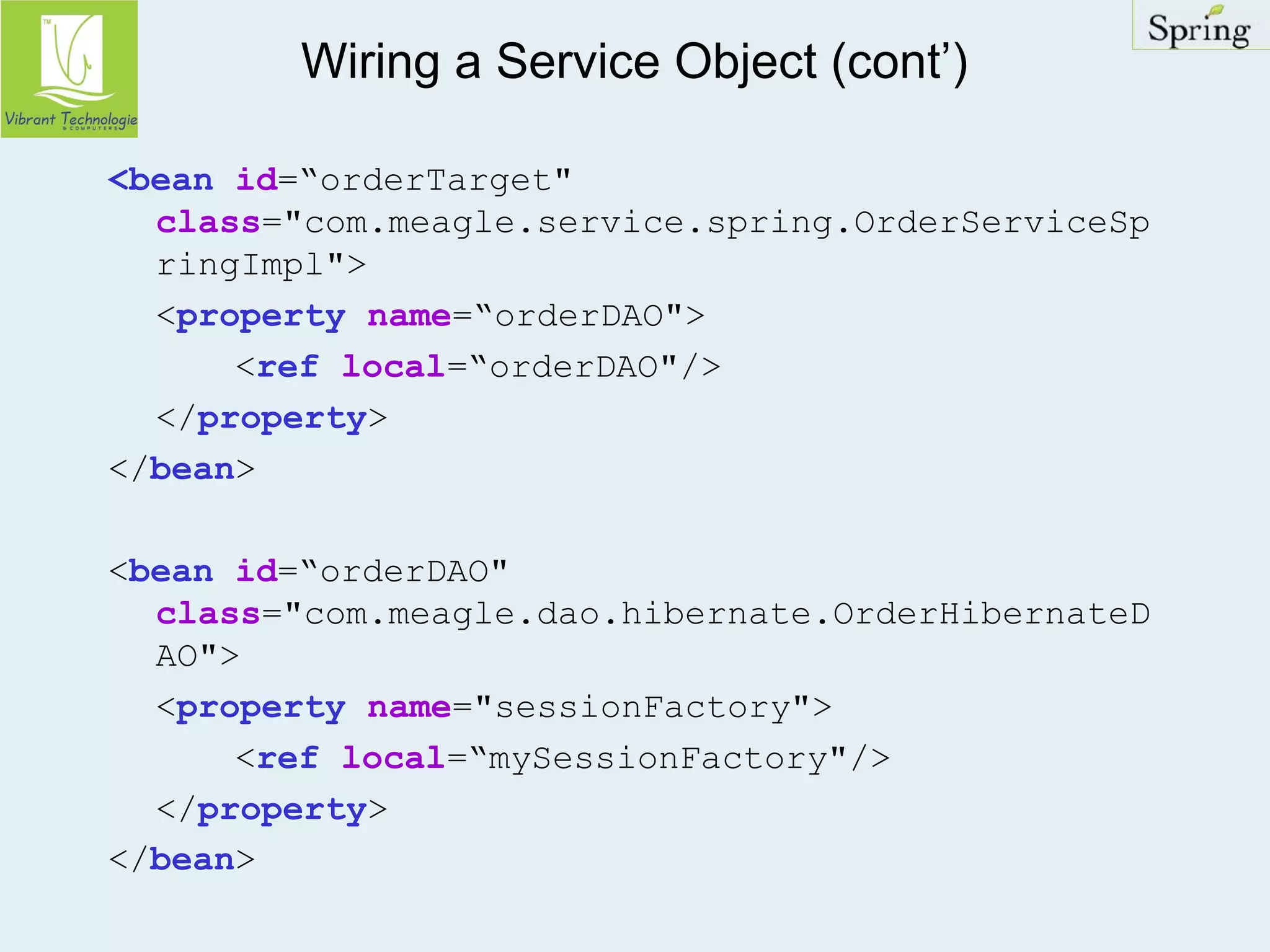 Wiring a Service Object (cont’) 
<bean id=“orderTarget" 
class="com.meagle.service.spring.OrderServiceSp 
ringImpl"> 
<property name=“orderDAO"> 
<ref local=“orderDAO"/> 
</property> 
</bean> 
<bean id=“orderDAO" 
class="com.meagle.dao.hibernate.OrderHibernateD 
AO"> 
<property name="sessionFactory"> 
<ref local=“mySessionFactory"/> 
</property> 
</bean> 
 
